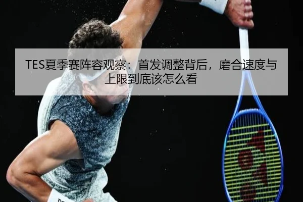 TES夏季赛阵容观察：首发调整背后，磨合速度与上限到底该怎么看